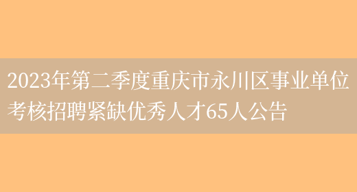 2023年第二季度重庆市永川区事业单位考核招聘紧缺优秀人才65人公告(图1)